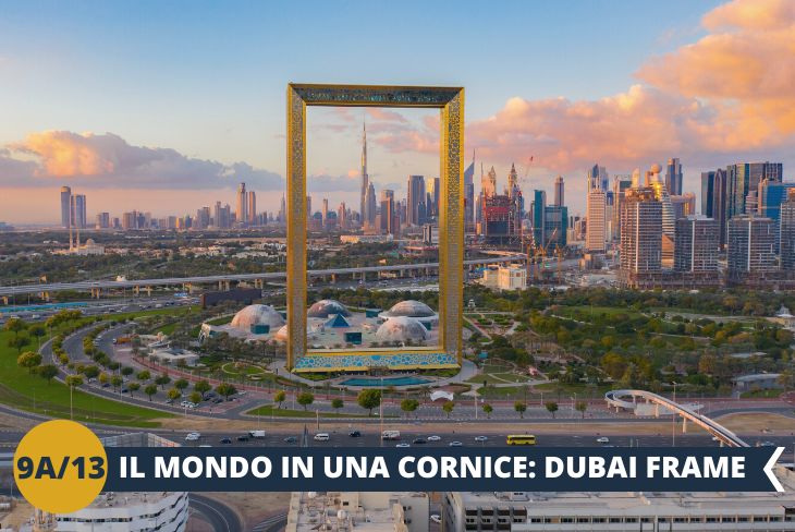 Inizieremo il nostro tour con il DUBAI FRAME (ingresso incluso), il quale è diventato, insieme al Burj Khalifa, uno dei simboli della città e una delle attrazioni più famose. Resterete sbalorditi dall’imponenza di questo stravagante monumento: alto 150 metri, largo 93, ha infatti la forma di una gigantesca cornice dorata, decorata con un motivo ispirato al logo delle Olimpiadi 2020. Avrete l’opportunità di osservare la città a 360°, infatti in direzione nord potrete ammirare la vista sulla parte storica di Dubai, punteggiata dai Dhow che solcano il Dubai Creek e circondata dai souk, mentre in direzione sud sarete affascinati dallo skyline della città moderna. (Escursione di mezza giornata)